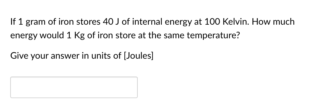 If 1 gram of iron stores 40 J of internal energy at 100 Kelvin. How much
energy would 1 Kg of iron store at the same temperature?
Give your answer in units of [Joules]
