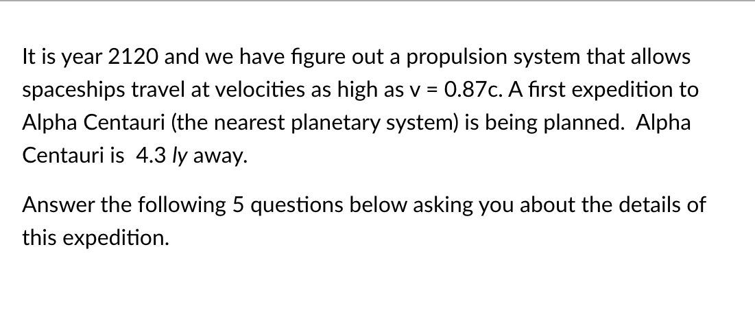 It is year 2120 and we have figure out a propulsion system that allows
0.87c. A first expedition to
spaceships travel at velocities as high as v
%3D
Alpha Centauri (the nearest planetary system) is being planned. Alpha
Centauri is 4.3 ly away.
Answer the following 5 questions below asking you about the details of
this expedition.
