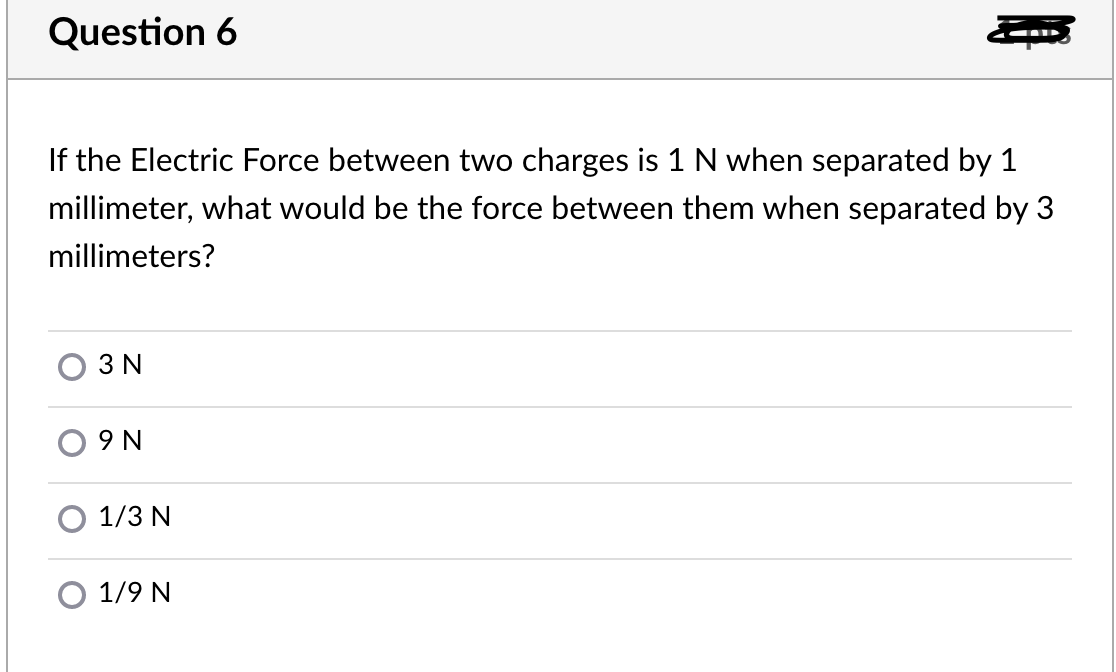 Question 6
If the Electric Force between two charges is 1 N when separated by 1
millimeter, what would be the force between them when separated by 3
millimeters?
3 N
9 N
1/3 N
1/9 N
