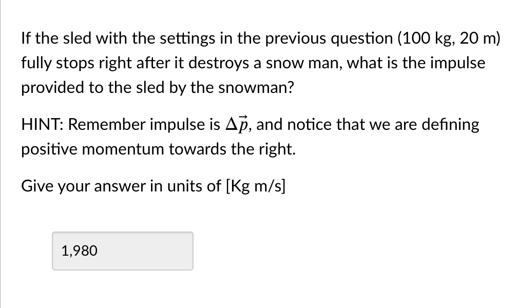 If the sled with the settings in the previous question (100 kg, 20 m)
fully stops right after it destroys a snow man, what is the impulse
provided to the sled by the snowman?
HINT: Remember impulse is Ap, and notice that we are defining
positive momentum towards the right.
Give your answer in units of [Kg m/s]
1,980
