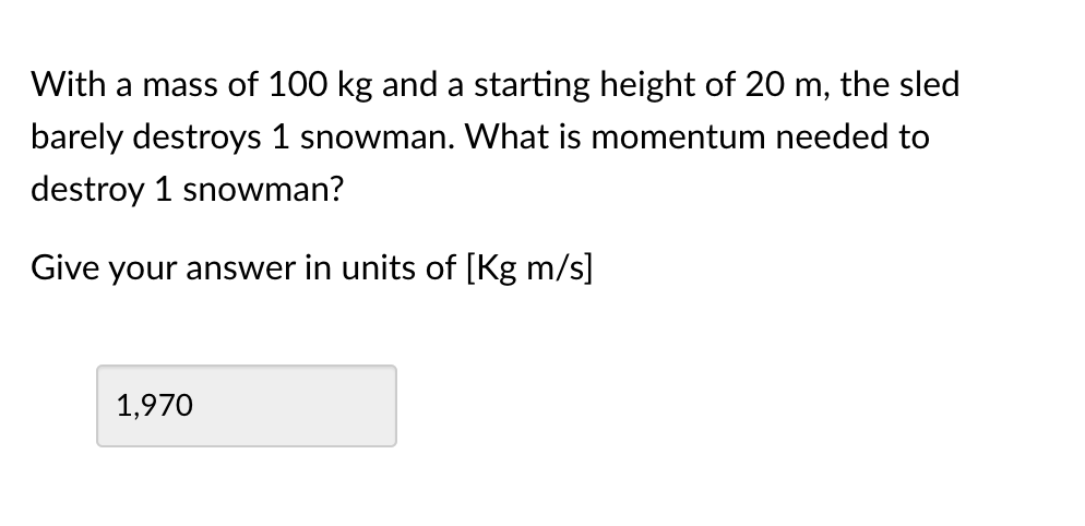 With a mass of 100 kg and a starting height of 20 m, the sled
barely destroys 1 snowman. What is momentum needed to
destroy 1 snowman?
Give your answer in units of [Kg m/s]
1,970

