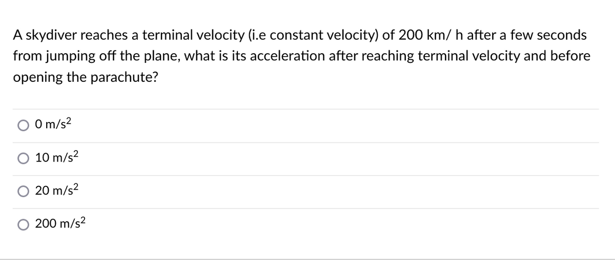 A skydiver reaches a terminal velocity (i.e constant velocity) of 200 km/ h after a few seconds
from jumping off the plane, what is its acceleration after reaching terminal velocity and before
opening the parachute?
O m/s?
10 m/s?
20 m/s?
200 m/s?
