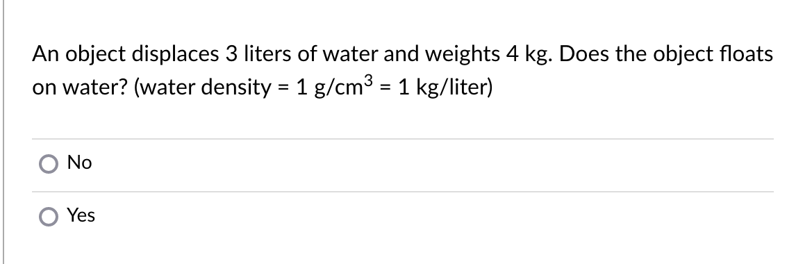 An object displaces 3 liters of water and weights 4 kg. Does the object floats
on water? (water density = 1 g/cm3 = 1 kg/liter)
No
Yes
