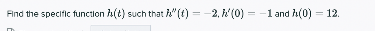 Find the specific function h(t)
such that h" (t) = -2, h' (0) = –1 and h(0) = 12.
