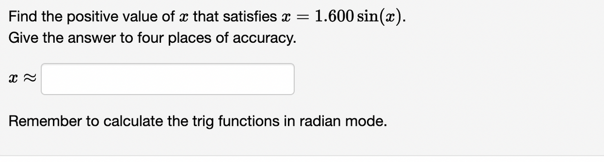 1.600 sin(x).
Find the positive value of x that satisfies x =
Give the answer to four places of accuracy.
Remember to calculate the trig functions in radian mode.
