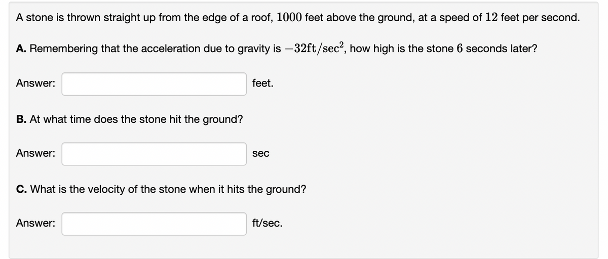 A stone is thrown straight up from the edge of a roof, 1000 feet above the ground, at a speed of 12 feet per second.
A. Remembering that the acceleration due to gravity is –32ft/sec², how high is the stone 6 seconds later?
Answer:
feet.
B. At what time does the stone hit the ground?
Answer:
sec
C. What is the velocity of the stone when it hits the ground?
Answer:
ft/sec.
