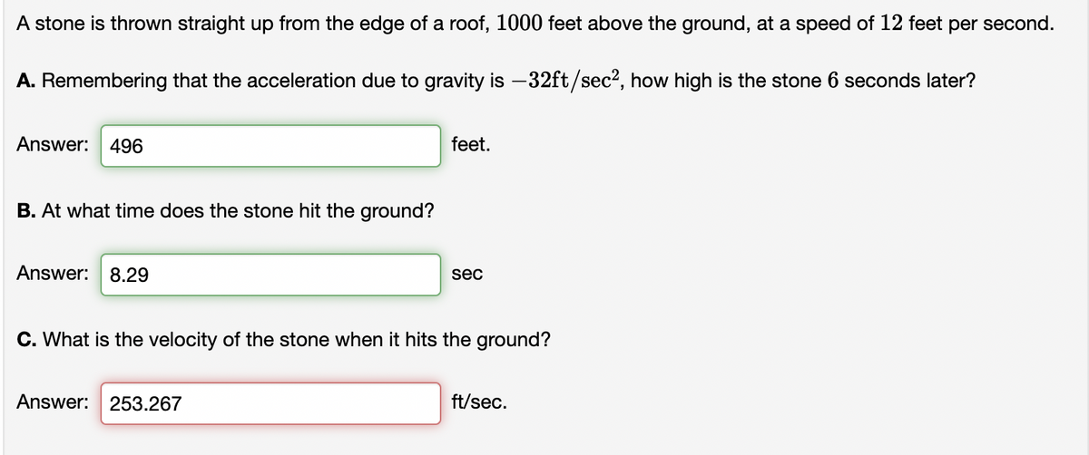 A stone is thrown straight up from the edge of a roof, 1000 feet above the ground, at a speed of 12 feet per second.
A. Remembering that the acceleration due to gravity is -32ft/sec², how high is the stone 6 seconds later?
Answer:
496
feet.
B. At what time does the stone hit the ground?
Answer: 8.29
sec
C. What is the velocity of the stone when it hits the ground?
Answer: 253.267
ft/sec.
