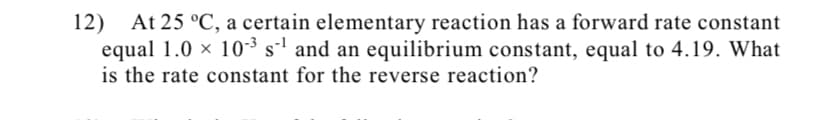 12)
At 25 °C, a certain elementary reaction has a forward rate constant
equal 1.0 x 10-³ s' and an equilibrium constant, equal to 4.19. What
is the rate constant for the reverse reaction?
