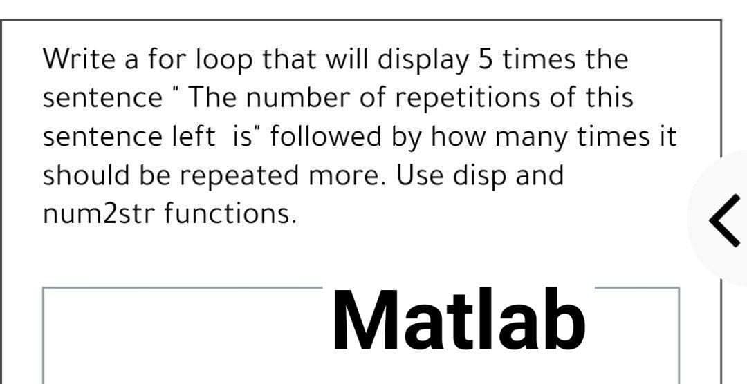 Write a for loop that will display 5 times the
sentence " The number of repetitions of this
sentence left is" followed by how many times it
should be repeated more. Use disp and
num2str functions.
Matlab

