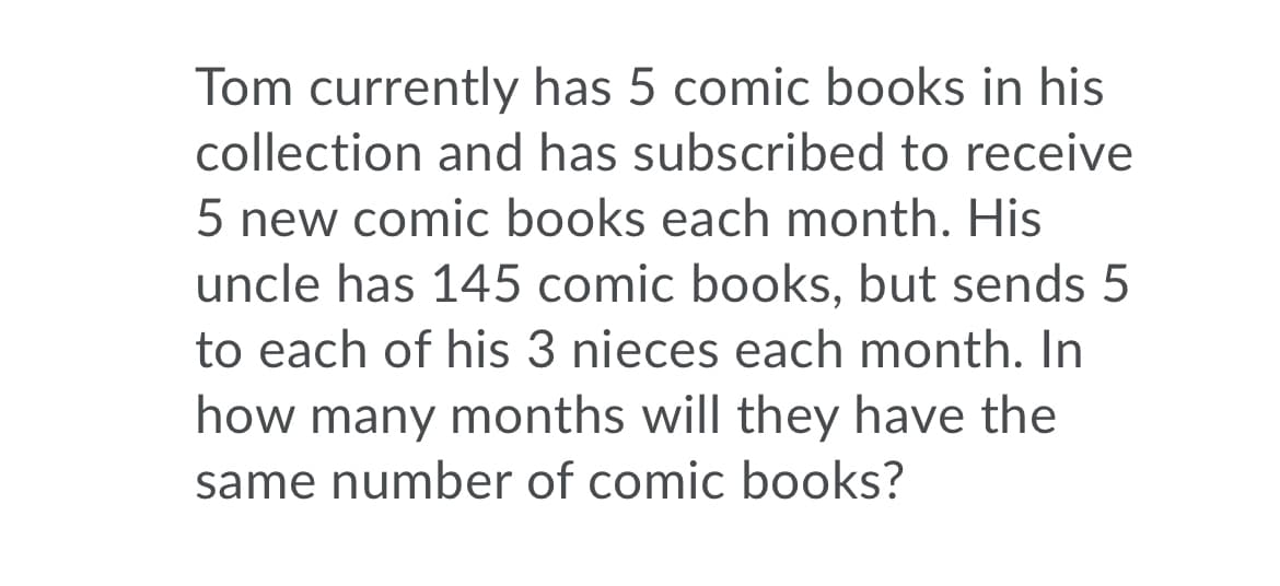 Tom currently has 5 comic books in his
collection and has subscribed to receive
5 new comic books each month. His
uncle has 145 comic books, but sends 5
to each of his 3 nieces each month. In
how many months will they have the
same number of comic books?
