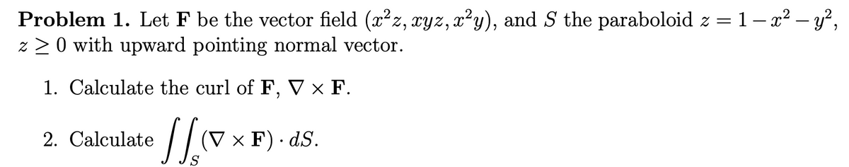 Problem 1. Let F be the vector field (xz, xyz, x²y), and S the paraboloid z = 1– x² – y²,
z > 0 with upward pointing normal vector.
1. Calculate the curl of F, V × F.
2. Calculate
(V x F) · dS.
