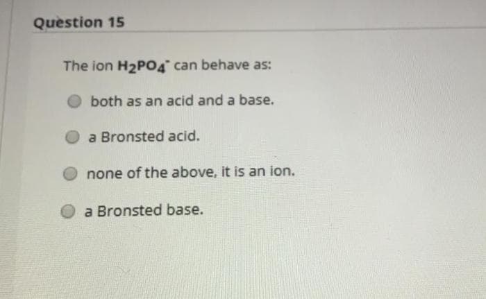 Question 15
The ion H2PO4 can behave as:
both as an acid and a base.
a Bronsted acid.
none of the above, it is an ion.
a Bronsted base.
