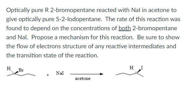 Optically pure R 2-bromopentane reacted with Nal in acetone to
give optically pure S-2-lodopentane. The rate of this reaction was
found to depend on the concentrations of both 2-bromopentane
and Nal. Propose a mechanism for this reaction. Be sure to show
the flow of electrons structure of any reactive intermediates and
the transition state of the reaction.
H
Br
Nal
acetone
