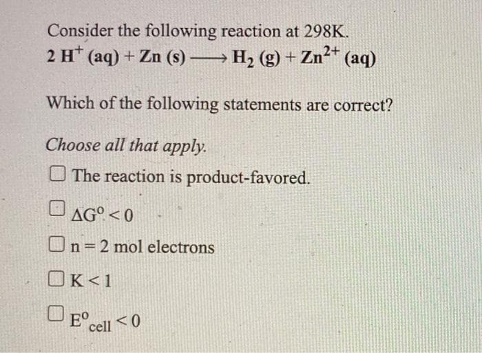 Consider the following reaction at 298K.
2 H* (aq) + Zn (s) → H2 (g) +
Zn²* (aq)
Zn2+
Which of the following statements are correct?
Choose all that apply.
O The reaction is product-favored.
AG°< 0
On=2 mol electrons
OK<1
O E° cell
