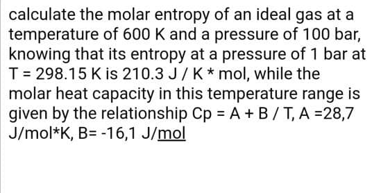 calculate the molar entropy of an ideal gas at a
temperature of 600 K and a pressure of 100 bar,
knowing that its entropy at a pressure of 1 bar at
T = 298.15 K is 210.3 J/ K * mol, while the
molar heat capacity in this temperature range is
given by the relationship Cp = A + B/T, A =28,7
J/mol*K, B= -16,1 J/mol
