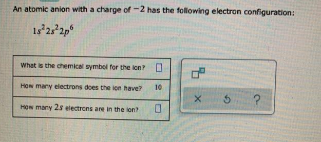 An atomic anion with a charge of -2 has the following electron configuration:
1s 25 2p°
What is the chemical symbol for the lon?
How many electrons does the lon have?
10
How many 2s electrons are in the lon?
