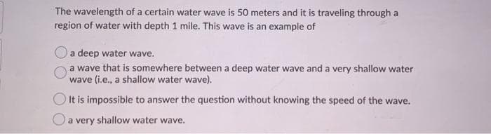 The wavelength of a certain water wave is 50 meters and it is traveling through a
region of water with depth 1 mile. This wave is an example of
a deep water wave.
a wave that is somewhere between a deep water wave and a very shallow water
wave (i.e., a shallow water wave).
O It is impossible to answer the question without knowing the speed of the wave.
a very shallow water wave.
