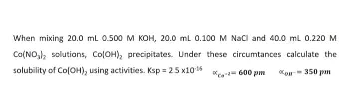 When mixing 20.0 ml 0.500 M KOH, 20.0 ml 0.100 M Nacl and 40.0 mL 0.220 M
Co(NO,), solutions, Co(OH), precipitates. Under these circumtances calculate the
solubility of Co(OH), using activities. Ksp 2.5 x10 16
Kon-= 350 pm
co2= 600 pm
