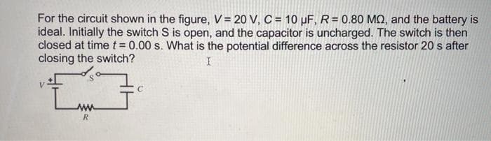 For the circuit shown in the figure, V = 20 V, C = 10 µF, R= 0.80 MQ, and the battery is
ideal. Initially the switch S is open, and the capacitor is uncharged. The switch is then
closed at timet = 0.00 s. What is the potential difference across the resistor 20 s after
closing the switch?
R.
