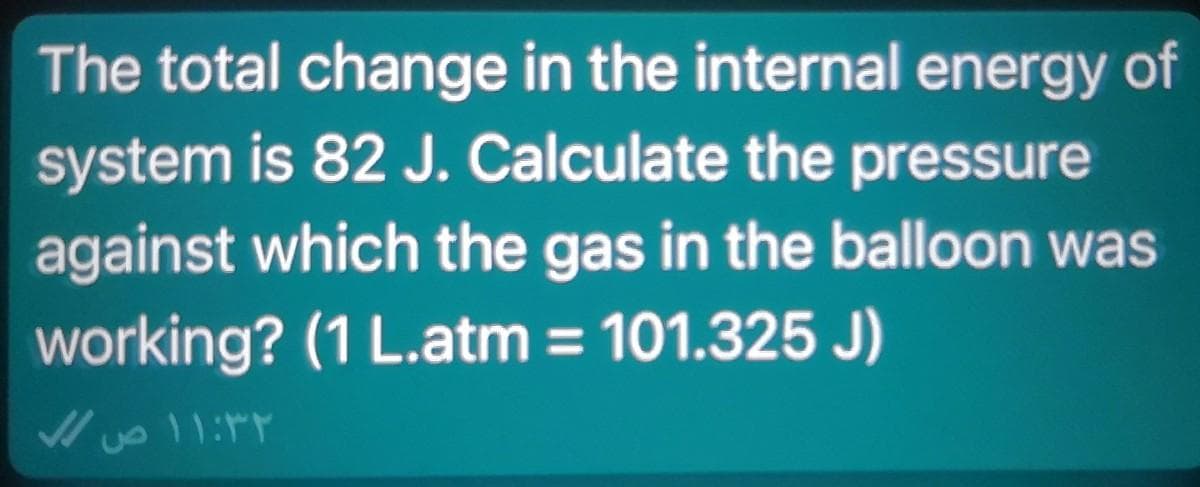 The total change in the internal energy of
system is 82 J. Calculate the pressure
against which the gas in the balloon was
working? (1 L.atm = 101.325 J)
11:14

