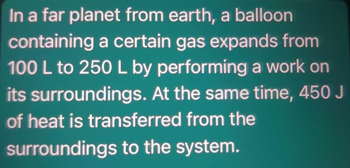 In a far planet from earth, a balloon
containing a certain gas expands from
100 L to 250 L by performing a work on
its surroundings. At the same time, 450 J
of heat is transferred from the
surroundings to the system.
