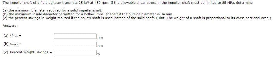 The impeller shaft of a fluid agitator transmits 25 kW at 450 rpm. If the allowable shear stress in the impeller shaft must be limited to 85 MPa, determine
(a) the minimum diameter required for a solid impeller shaft.
(b) the maximum inside diameter permitted for a hollow impeller shaft if the outside diameter is 34 mm.
(c) the percent savings in weight realized if the hollow shaft is used instead of the solid shaft. (Hint: The weight of a shaft is proportional to its cross-sectional area.)
Answers:
(a) Dmin
mm
(b) dmax =
Jmm
(c) Percent Weight Savings
!!
%
