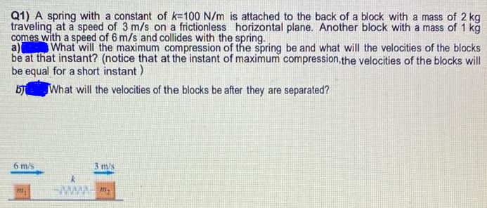 Q1) A spring with a constant of k=100 N/m is attached to the back of a block with a mass of 2 kg
traveling at a speed of 3 m/s on a frictionless horizontal plane. Another block with a mass of 1 kg
comes with a speed of 6 m/s and collides with the spring.
a)
be at that instant? (notice that at the instant of maximum compression,the velocities of the blocks will
be equal for a short instant)
What will the maximum compression of the spring be and what will the velocities of the blocks
What will the velocities of the blocks be after they are separated?
6 m/s
3 m/s
