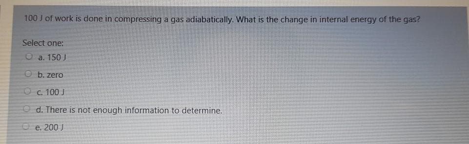 100 J of work is done in compressing a gas adiabatically. What is the change in internal energy of the gas?
Select one:
O a. 150 J
O b. zero
O c. 100 J
O d. There is not enough information to determine.
O e. 200 J
