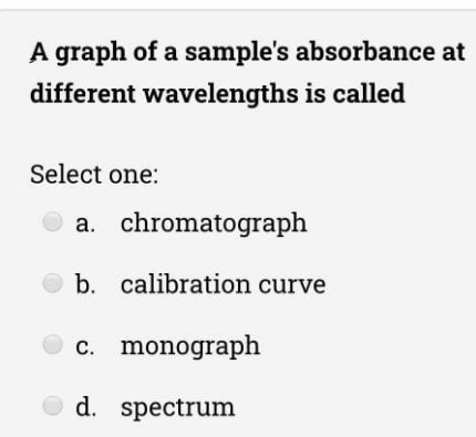 A graph of a sample's absorbance at
different wavelengths is called
Select one:
a. chromatograph
b. calibration curve
c. monograph
d. spectrum
