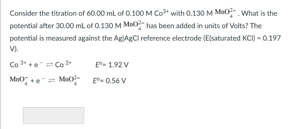 Consider the titration of 60.00 mL of 0.100 M Co3+ with 0.130 M MnO²- . What is the
potential after 30.00 mL of 0.130 M MnO²- has been added in units of Volts? The
potential is measured against the Ag|AgCl reference electrode (E(saturated KCI) = 0.197
V).
Co
3+
+ e
=Co 2+
E°= 1.92 V
MnO¯ + e ¯
= MNO2-
E°= 0.56 V
