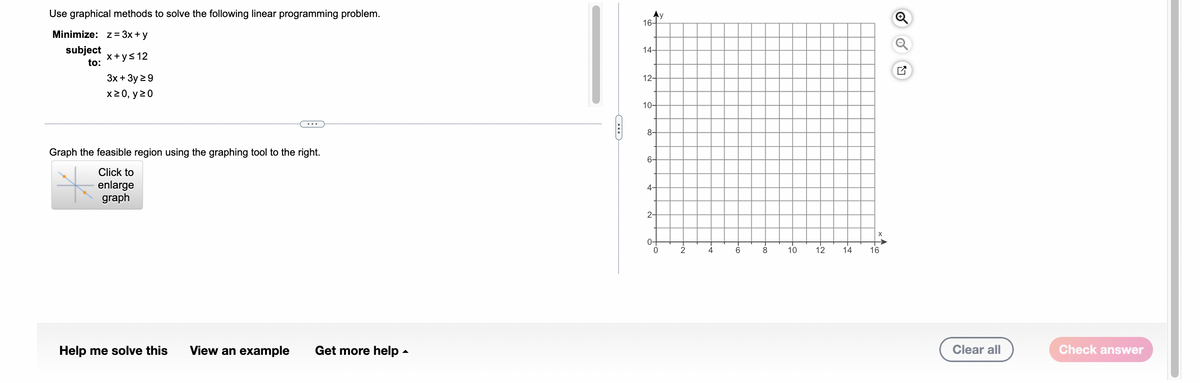 Use graphical methods to solve the following linear programming problem.
Minimize: z = 3x + y
subject
x+y≤ 12
to:
3x + 3y ≥9
x ≥ 0, y 20
Graph the feasible region using the graphing tool to the right.
Click to
enlarge
graph
Help me solve this
View an example Get more help.
Ay
16-
14-
12-
10-
8-
4-
2-
0-
0
2
-+
4
to
8
10 12
14
16
Clear all
Check answer