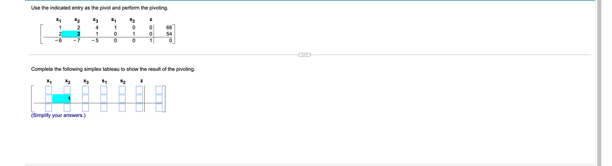 Use the indicated entry as the pivot and perform the pivoting.
X1
Z
X2
X3 S₁
1
4
1
66
2
1
0
54
6
-7
-5
0
1
0
Complete the following simplex tableau to show the result of the pivoting.
X₁
X2
X3 S₁ $₂
Z
(Simplify your answers.)
227
2010
007