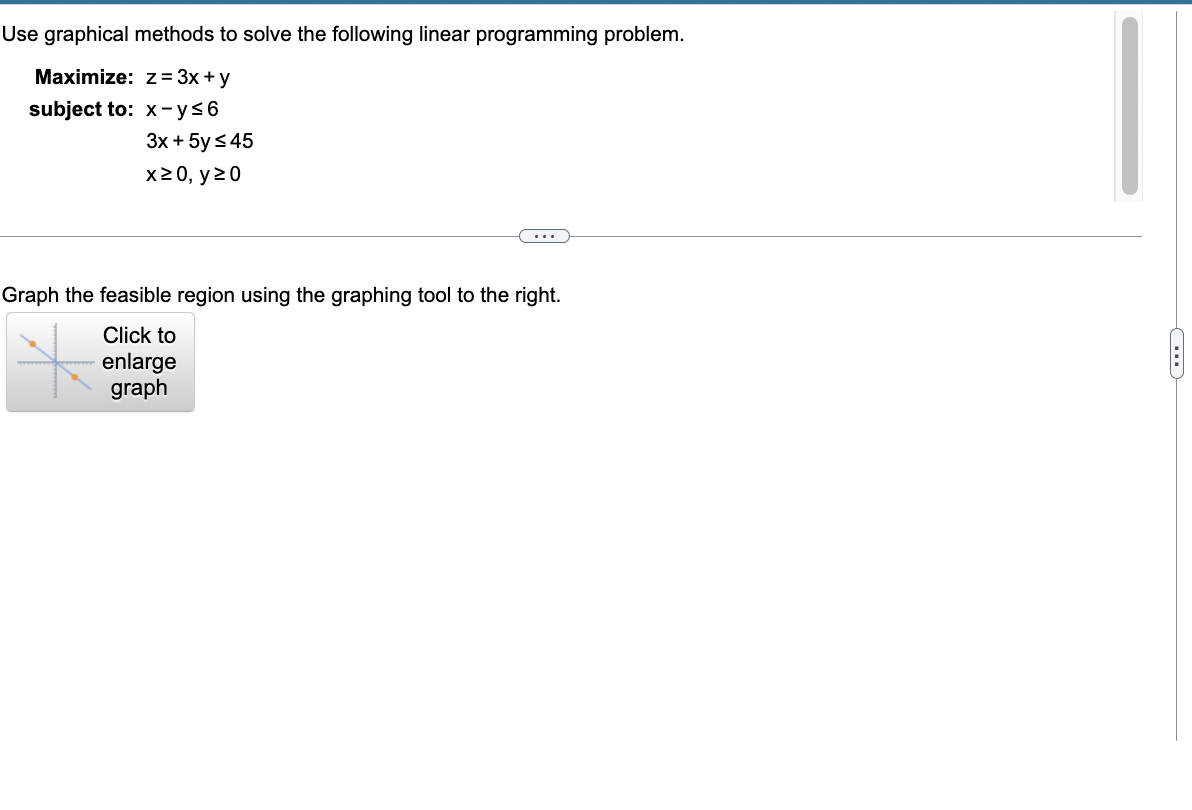 Use graphical methods to solve the following linear programming problem.
Maximize:
z = 3x + y
subject to: x-y≤6
3x + 5y ≤45
x ≥ 0, y ≥0
Graph the feasible region using the graphing tool to the right.
Click to
enlarge
graph