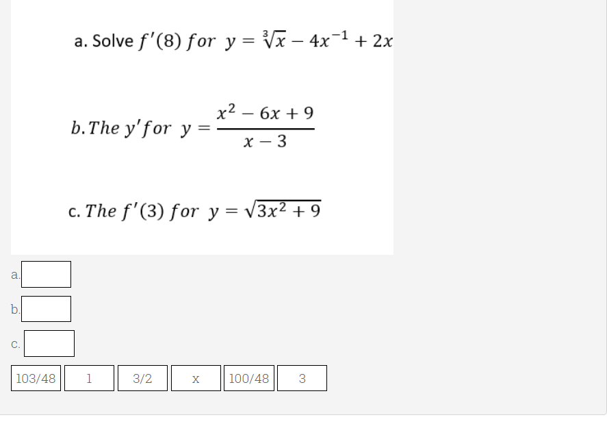a. Solve f'(8) for y = Vx – 4x-1+ 2x
х2 — 6х + 9
b.The y'for y =
X – 3
-
c. The f'(3) for y = v3x² + 9
b.
C.
103/48
1
3/2
X
100/48
3.
