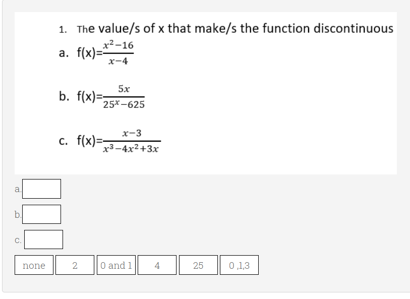1. The value/s of x that make/s the function discontinuous
х2-16
а. f(x)--
х-4
5х
b. f(x)=
25x -625
х-3
c. f(x)=-
x3-4x2+3x
a
b.
none
2
O and 1
4
25
0,1,3
C.
