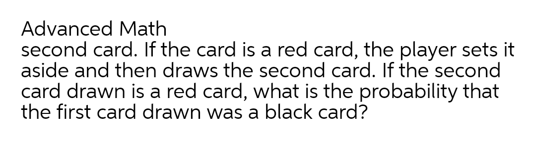 Advanced Math
second card. If the card is a red card, the player sets it
aside and then draws the second card. If the second
card drawn is a red card, what is the probability that
the first card drawn was a black card?