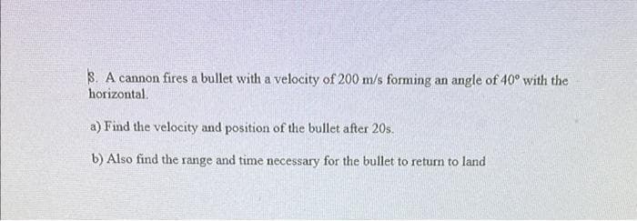 S. A cannon fires a bullet with a velocity of 200 m/s forming an angle of 40° with the
horizontal.
a) Find the velocity and position of the bullet after 20s.
b) Also find the range and time necessary for the bullet to return to land
