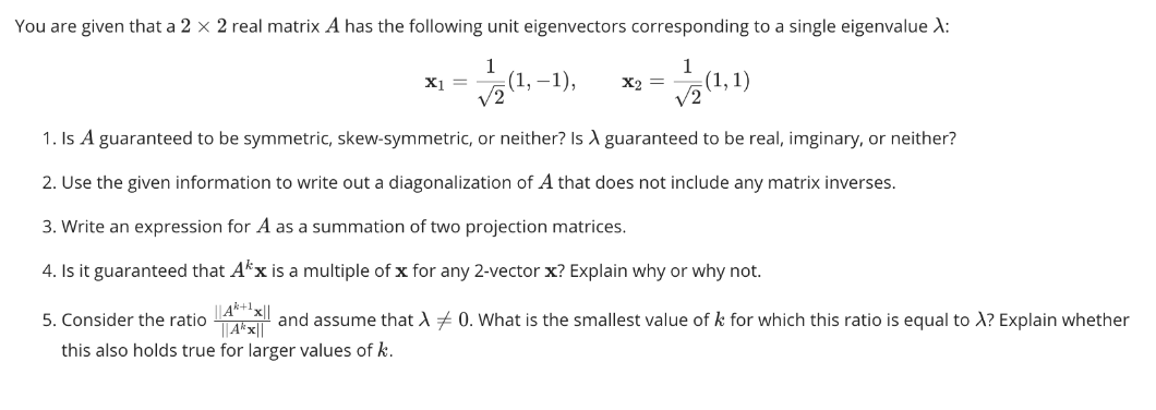 You are given that a 2 x 2 real matrix A has the following unit eigenvectors corresponding to a single eigenvalue X:
1
(1, -1),
√2
1
X2 = (1,1)
√2
1. Is A guaranteed to be symmetric, skew-symmetric, or neither? Is A guaranteed to be real, imginary, or neither?
2. Use the given information to write out a diagonalization of A that does not include any matrix inverses.
3. Write an expression for A as a summation of two projection matrices.
4. Is it guaranteed that Ax is a multiple of x for any 2-vector x? Explain why or why not.
5. Consider the ratio
||A²+1x||
and assume that λ 0. What is the smallest value of k for which this ratio is equal to X? Explain whether
||Akx||
this also holds true for larger values of k.
X1 =