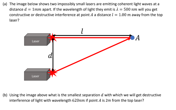 (a) The image below shows two impossibly small lasers are emitting coherent light waves at a
distance d = 1mm apart. If the wavelength of light they emit is λ = 500 nm will you get
constructive or destructive interference at point A a distance l = 1.00 m away from the top
laser?
Laser
Laser
d
1
A
(b) Using the image above what is the smallest separation d with which we will get destructive
interference of light with wavelength 620nm if point A is 2m from the top laser?