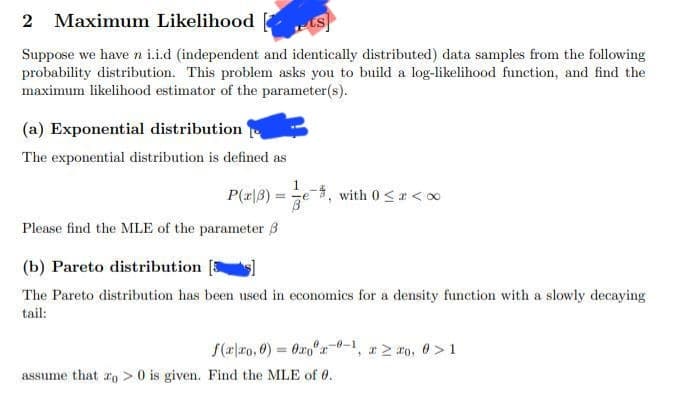 2 Maximum Likelihood
Suppose we have n i.i.d (independent and identically distributed) data samples from the following
probability distribution. This problem asks you to build a log-likelihood function, and find the
maximum likelihood estimator of the parameter(s).
(a) Exponential distribution
The exponential distribution is defined as
1
P(x|3) - Ze -, with 0 <<∞
Please find the MLE of the parameter 3
(b) Pareto distribution[s]
The Pareto distribution has been used in economics for a density function with a slowly decaying
tail:
f(xxo,0)=0xox-0-1, * ≥ ro, 0>1
assume that o> 0 is given. Find the MLE of 0.