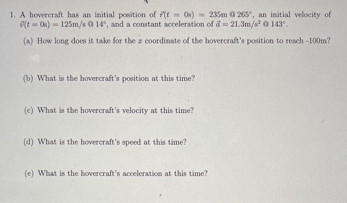 1. A hovercraft has an initial position of r(t = 0s) = 235m @265°, an initial velocity of
(t = 0s) = 125m/s @ 14°, and a constant acceleration of a = 21.3m/s² @ 143°.
(a) How long does it take for the x coordinate of the hovercraft's position to reach -100m?
I
(b) What is the hovercraft's position at this time?
(c) What is the hovercraft's velocity at this time?
(d) What is the hovercraft's speed at this time?
(e) What is the hovercraft's acceleration at this time?