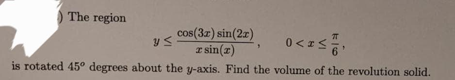The region
cos(3x) sin(2x)
x sin(x)
0<x< 1/10)
y ≤
is rotated 45° degrees about the y-axis. Find the volume of the revolution solid.