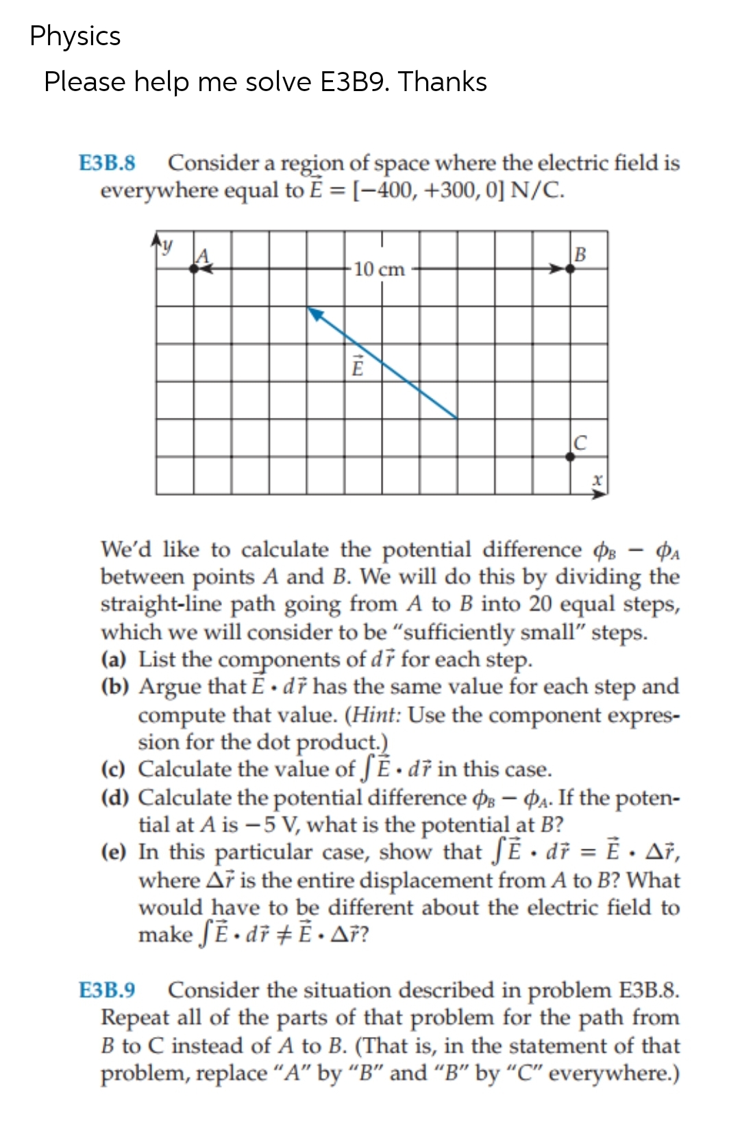 Physics
Please help me solve E3B9. Thanks
E3B.8 Consider a region of space where the electric field is
everywhere equal to E = [-400, +300, 0] N/C.
y
-10 cm
E
B
C
We'd like to calculate the potential difference - A
between points A and B. We will do this by dividing the
straight-line path going from A to B into 20 equal steps,
which we will consider to be "sufficiently small" steps.
(a) List the components of dr for each step.
(b) Argue that Ē. dr has the same value for each step and
compute that value. (Hint: Use the component expres-
sion for the dot product.)
(c) Calculate the value of fĒ. dr in this case.
(d) Calculate the potential difference PB - PA. If the poten-
tial at A is -5 V, what is the potential at B?
(e) In this particular case, show that SẼ • dr = Ē. Ar,
where Ar is the entire displacement from A to B? What
would have to be different about the electric field to
make fĒ. dr #Ē. A7?
E3B.9 Consider the situation described in problem E3B.8.
Repeat all of the parts of that problem for the path from
B to C instead of A to B. (That is, in the statement of that
problem, replace "A" by "B" and "B" by "C" everywhere.)