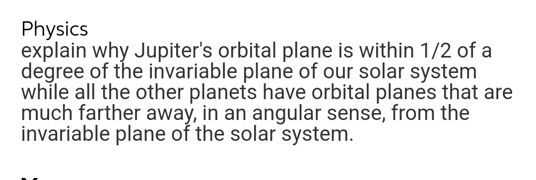 Physics
explain why Jupiter's orbital plane is within 1/2 of a
degree of the invariable plane of our solar system
while all the other planets have orbital planes that are
much farther away, in an angular sense, from the
invariable plane of the solar system.