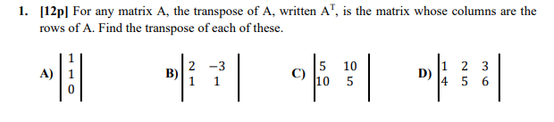 1. [12p] For any matrix A, the transpose of A, written A", is the matrix whose columns are the
rows of A. Find the transpose of each of these.
2 -3
B)
1 1
5 10
10 5
1 2 3
D)
4 5 6
