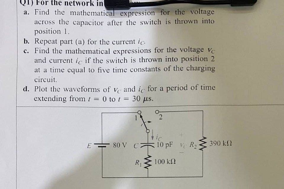 QT) For the network in
a. Find the mathematical expression for the voltage
across the capacitor after the switch is thrown into
position 1.
b. Repeat part (a) for the current ic.
c. Find the mathematical expressions for the voltage ve
and current ic if the switch is thrown into position 2
at a time equal to five time constants of the charging
circuit.
d. Plot the waveforms of V and i for a period of time
extending from t = 0 to t = 30 us.
%3D
1
E
80 V C7
10 pF R2
390 k2
R1
100 k2
