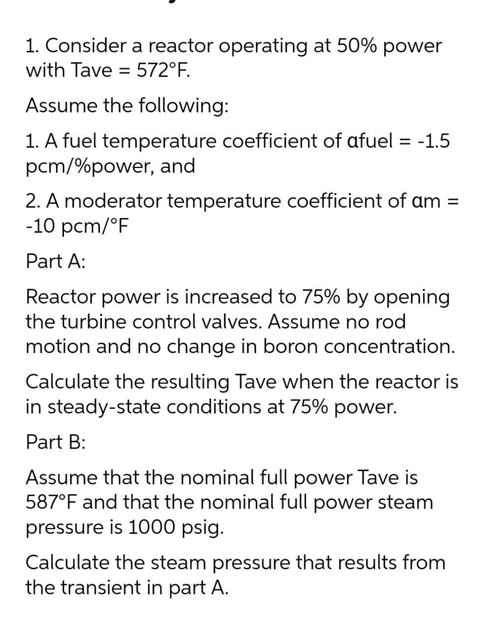 1. Consider a reactor operating at 50% power
with Tave = 572°F.
%3D
Assume the following:
1. A fuel temperature coefficient of afuel = -1.5
pcm/%power, and
2. A moderator temperature coefficient of am =
-10 pcm/°F
Part A:
Reactor power is increased to 75% by opening
the turbine control valves. Assume no rod
motion and no change in boron concentration.
Calculate the resulting Tave when the reactor is
in steady-state conditions at 75% power.
Part B:
Assume that the nominal full power Tave is
587°F and that the nominal full power steam
pressure is 1000 psig.
Calculate the steam pressure that results from
the transient in part A.
