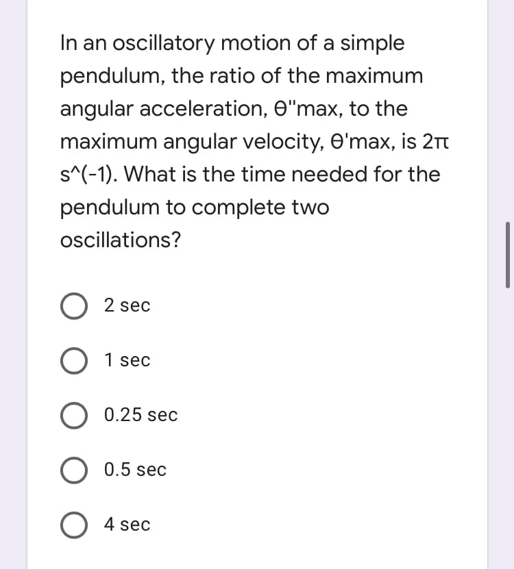 In an oscillatory motion of a simple
pendulum, the ratio of the maximum
angular acceleration, 0"max, to the
maximum angular velocity, O'max, is 2
s^(-1). What is the time needed for the
pendulum to complete two
ocillations?
2 sec
O 1 sec
O 0.25 sec
O 0.5 sec
O 4 sec
