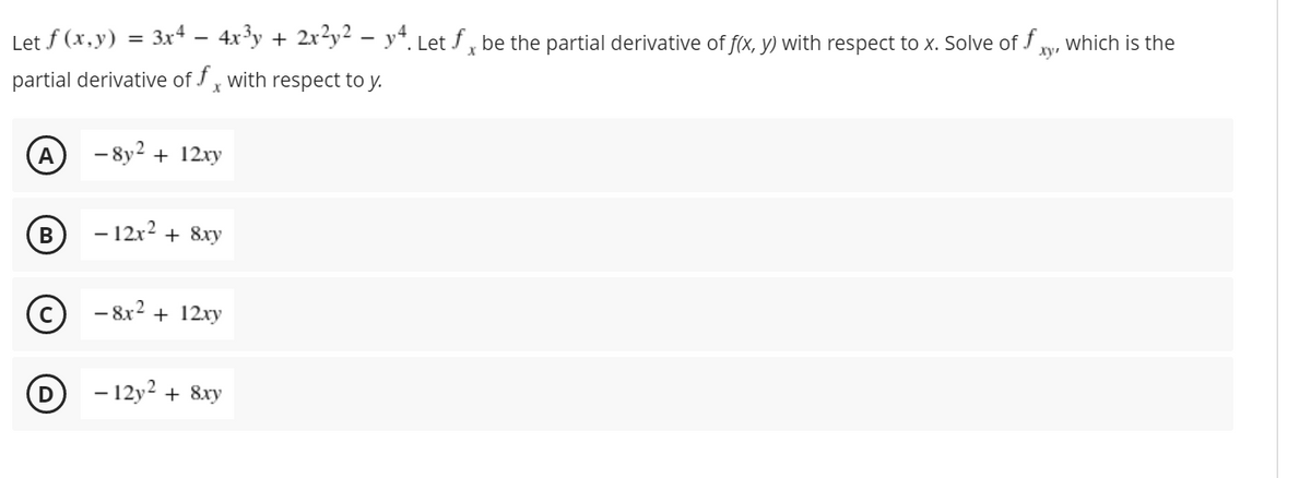Let f (x,y) = 3x4 – 4x'y + 2x²y² – y*. Let f , be the partial derivative of f(x, y) with respect to x. Solve of f y, which is the
ху
partial derivative of J, with respect to y.
A
- 8y2 + 12xy
- 12x2 + 8xy
-
- 8x2
+ 12xy
- 12y2 + 8xy
