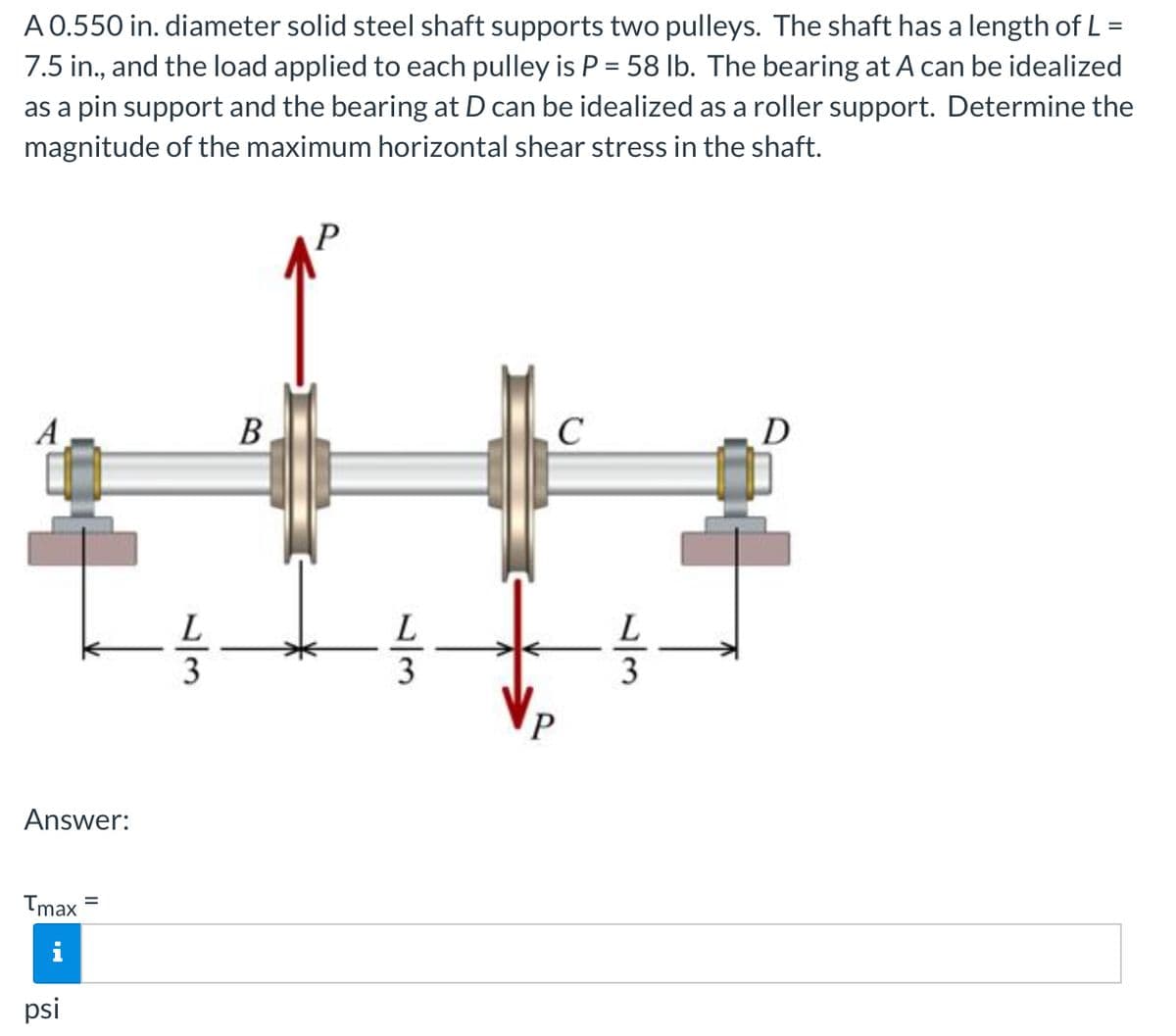 A 0.550 in. diameter solid steel shaft supports two pulleys. The shaft has a length of L =
7.5 in., and the load applied to each pulley is P = 58 lb. The bearing at A can be idealized
as a pin support and the bearing at D can be idealized as a roller support. Determine the
magnitude of the maximum horizontal shear stress in the shaft.
P
A
В
C
L
L
Answer:
Tmax
psi
/3
/3
/3
